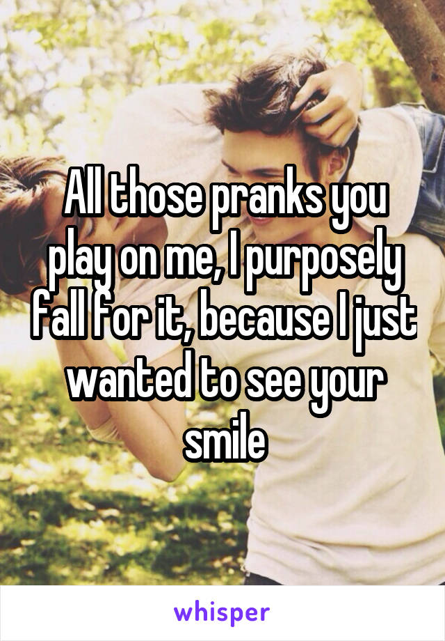 All those pranks you play on me, I purposely fall for it, because I just wanted to see your smile