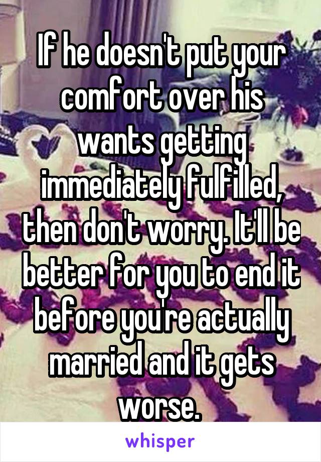 If he doesn't put your comfort over his wants getting immediately fulfilled, then don't worry. It'll be better for you to end it before you're actually married and it gets worse. 