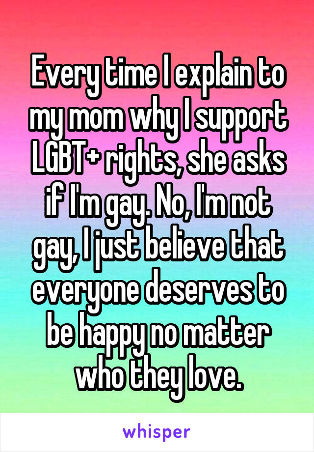 Every time I explain to my mom why I support LGBT+ rights, she asks if I'm gay. No, I'm not gay, I just believe that everyone deserves to be happy no matter who they love.