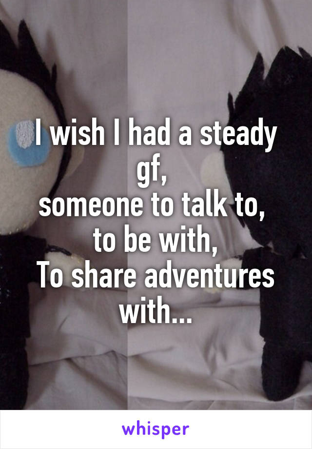 I wish I had a steady gf, 
someone to talk to, 
to be with,
To share adventures with...