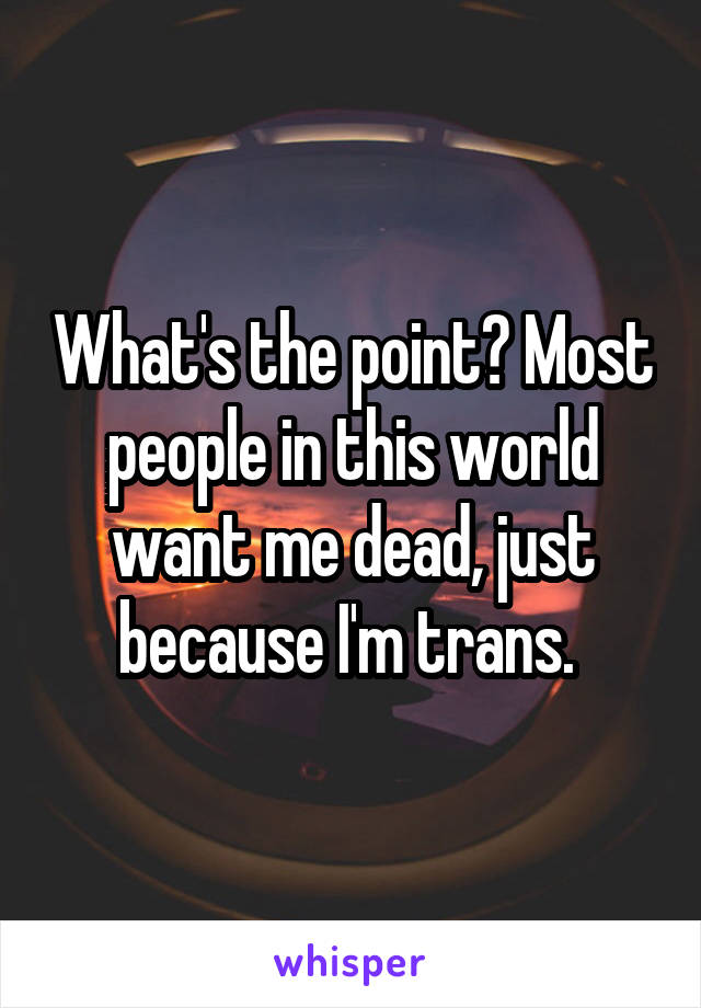 What's the point? Most people in this world want me dead, just because I'm trans. 