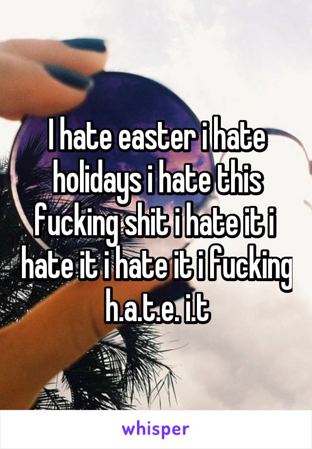 I hate easter i hate holidays i hate this fucking shit i hate it i  hate it i hate it i fucking h.a.t.e. i.t