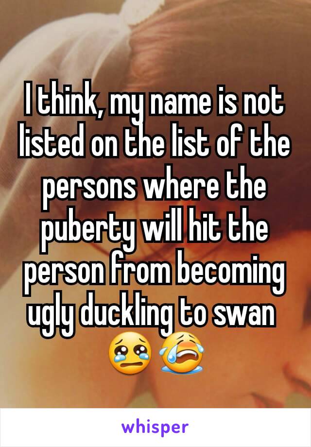 I think, my name is not listed on the list of the persons where the puberty will hit the person from becoming ugly duckling to swan 
😢😭