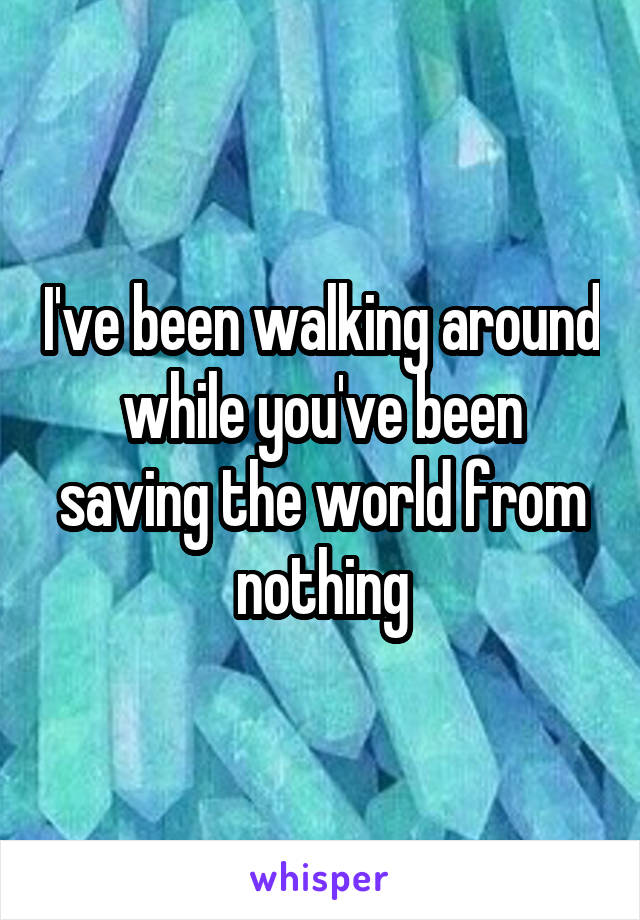 I've been walking around while you've been saving the world from nothing