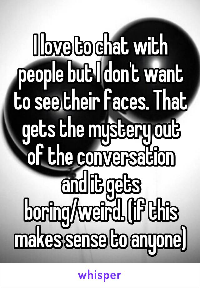 I love to chat with people but I don't want to see their faces. That gets the mystery out of the conversation and it gets boring/weird. (if this makes sense to anyone)