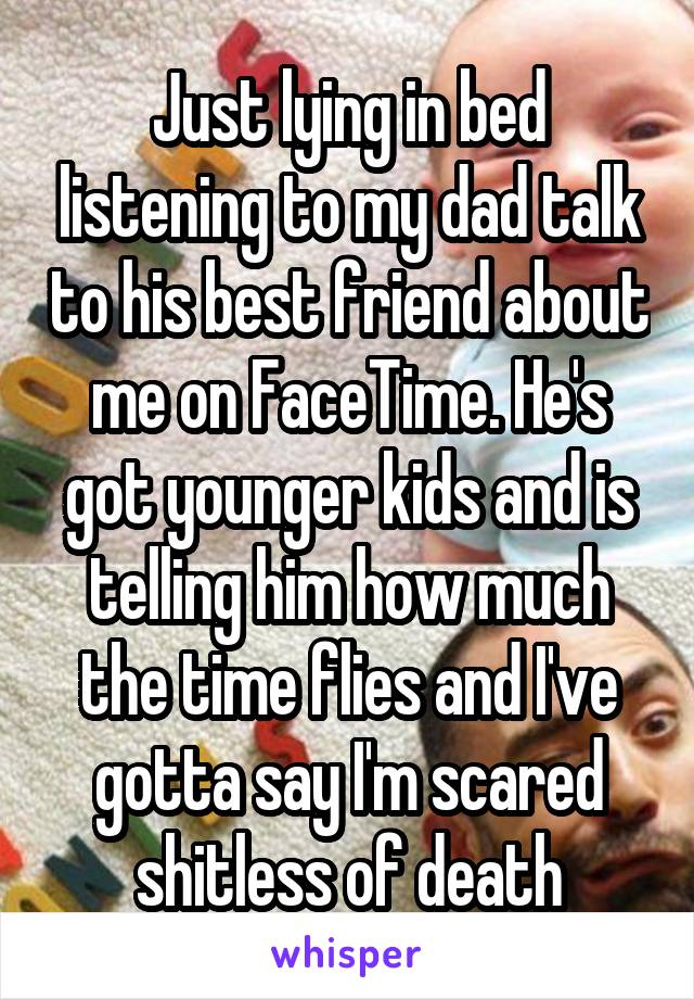 Just lying in bed listening to my dad talk to his best friend about me on FaceTime. He's got younger kids and is telling him how much the time flies and I've gotta say I'm scared shitless of death