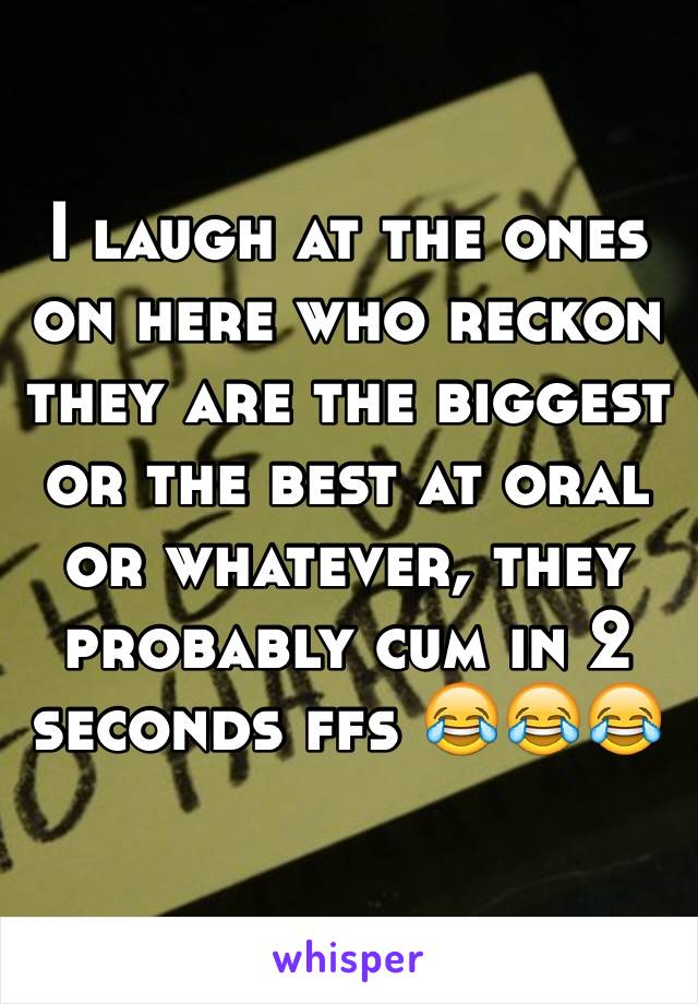 I laugh at the ones on here who reckon they are the biggest or the best at oral or whatever, they probably cum in 2 seconds ffs 😂😂😂