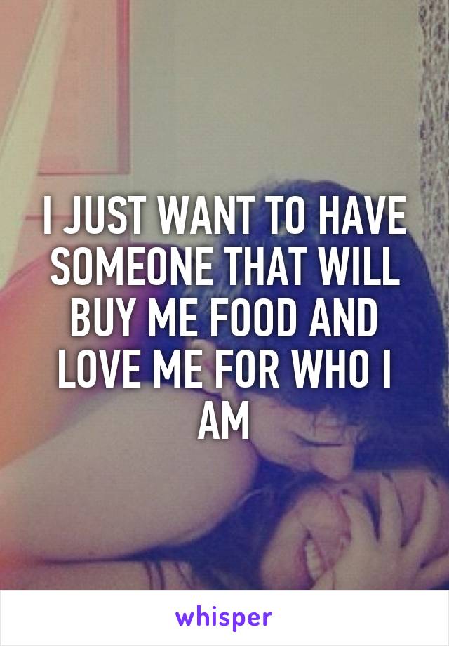 I JUST WANT TO HAVE SOMEONE THAT WILL BUY ME FOOD AND LOVE ME FOR WHO I AM