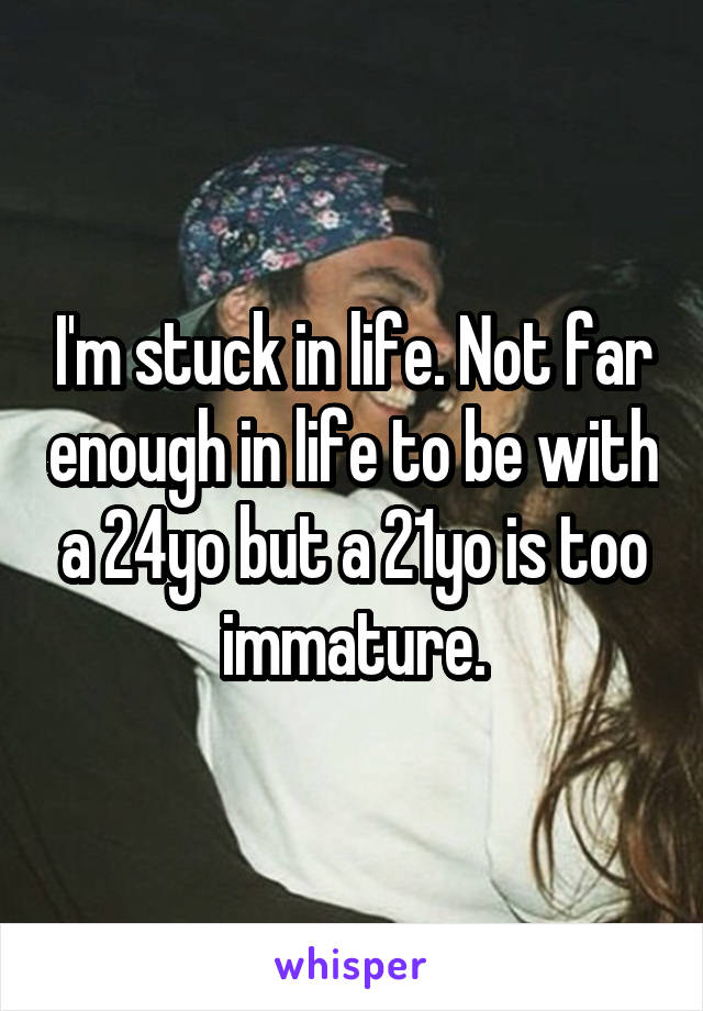 I'm stuck in life. Not far enough in life to be with a 24yo but a 21yo is too immature.