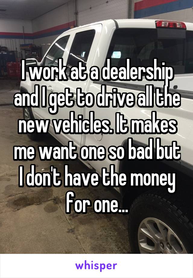 I work at a dealership and I get to drive all the new vehicles. It makes me want one so bad but I don't have the money for one...