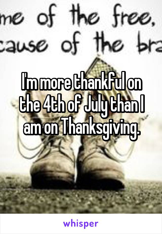 I'm more thankful on the 4th of July than I am on Thanksgiving.
