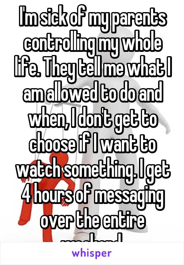 I'm sick of my parents controlling my whole life. They tell me what I am allowed to do and when, I don't get to choose if I want to watch something. I get 4 hours of messaging over the entire weekend.