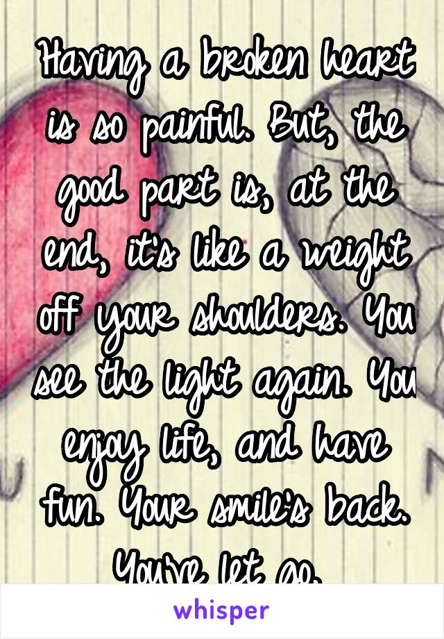 Having a broken heart is so painful. But, the good part is, at the end, it's like a weight off your shoulders. You see the light again. You enjoy life, and have fun. Your smile's back. You've let go. 