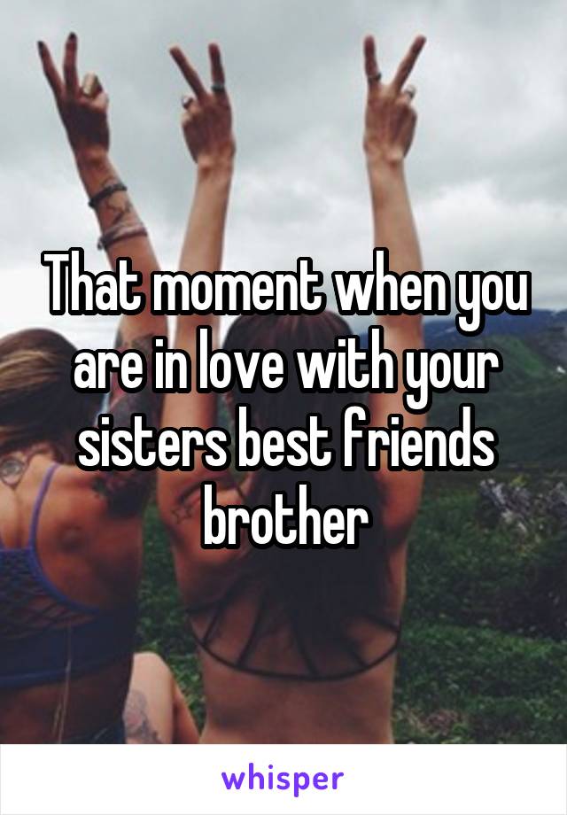 That moment when you are in love with your sisters best friends brother