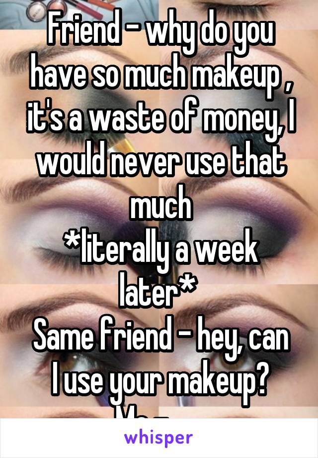 Friend - why do you have so much makeup , it's a waste of money, I would never use that much
*literally a week later* 
Same friend - hey, can I use your makeup?
Me - ......