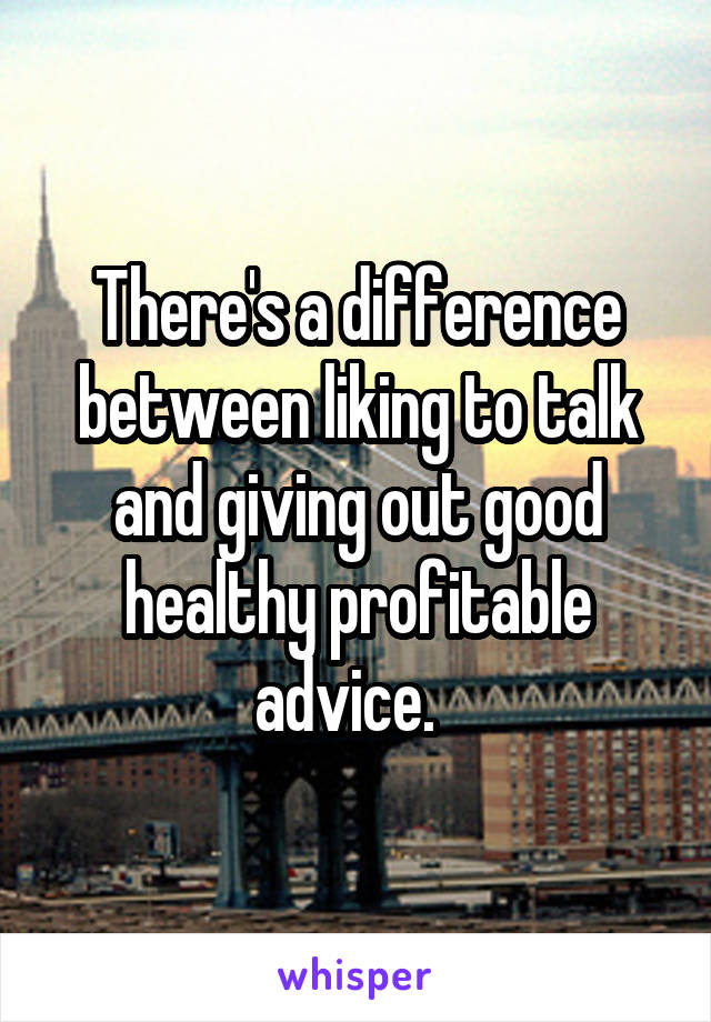 There's a difference between liking to talk and giving out good healthy profitable advice.  