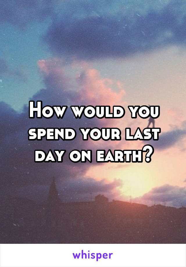 How would you spend your last day on earth?