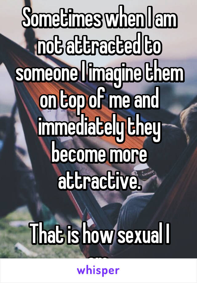 Sometimes when I am not attracted to someone I imagine them on top of me and immediately they become more attractive.

That is how sexual I am.