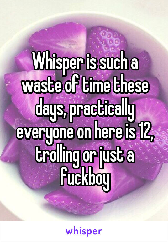 Whisper is such a waste of time these days, practically everyone on here is 12, trolling or just a fuckboy