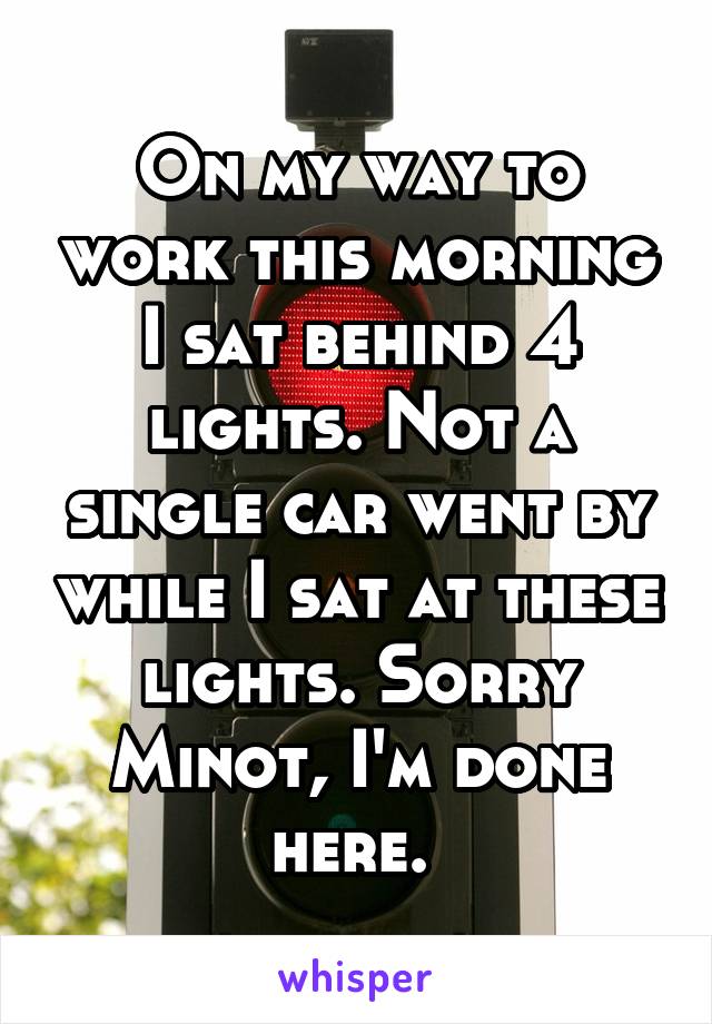 On my way to work this morning I sat behind 4 lights. Not a single car went by while I sat at these lights. Sorry Minot, I'm done here. 