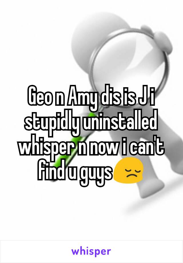 Geo n Amy dis is J i stupidly uninstalled whisper n now i can't find u guys😔