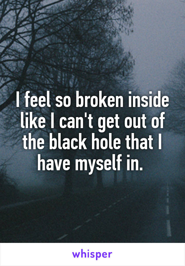 I feel so broken inside like I can't get out of the black hole that I have myself in. 