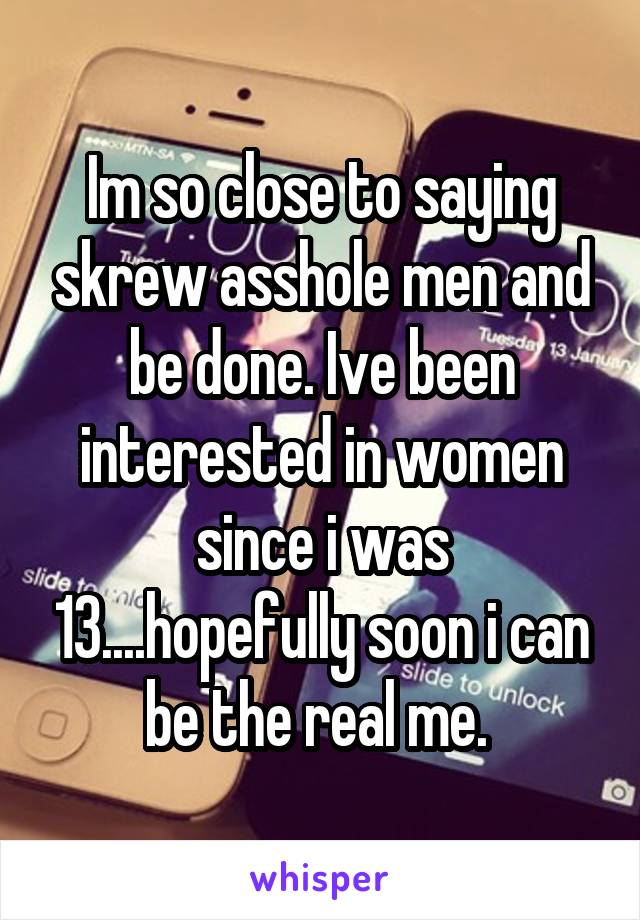 Im so close to saying skrew asshole men and be done. Ive been interested in women since i was 13....hopefully soon i can be the real me. 