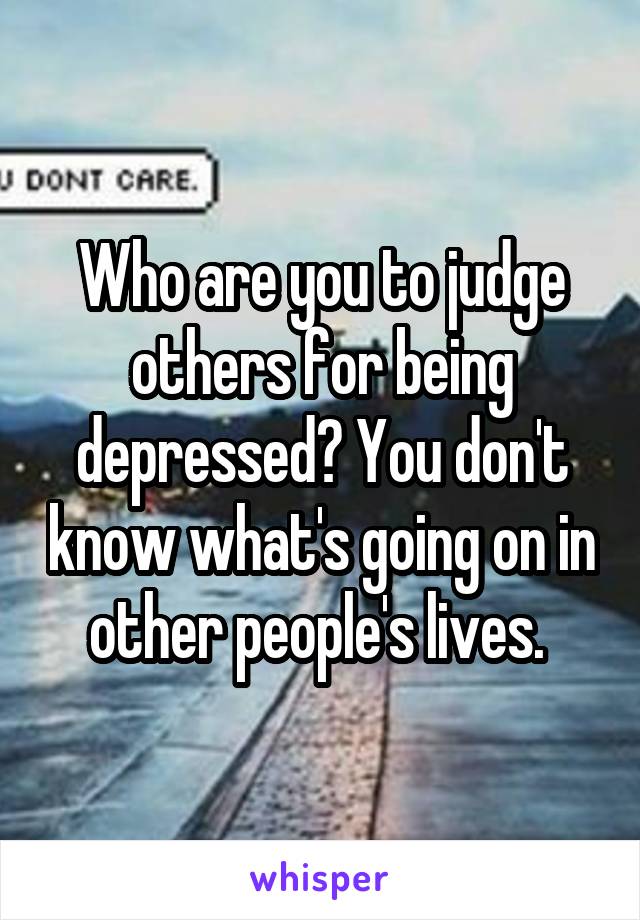 Who are you to judge others for being depressed? You don't know what's going on in other people's lives. 