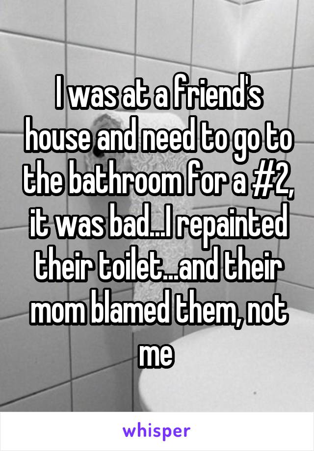 I was at a friend's house and need to go to the bathroom for a #2, it was bad...I repainted their toilet...and their mom blamed them, not me 