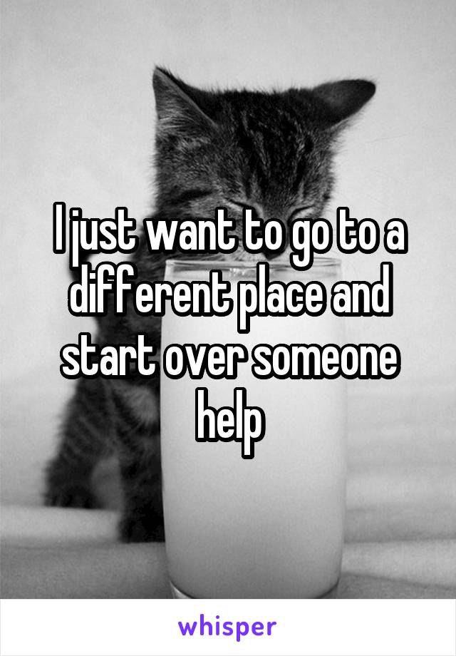 I just want to go to a different place and start over someone help