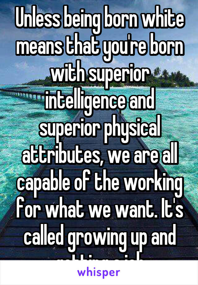 Unless being born white means that you're born with superior intelligence and superior physical attributes, we are all capable of the working for what we want. It's called growing up and getting a job