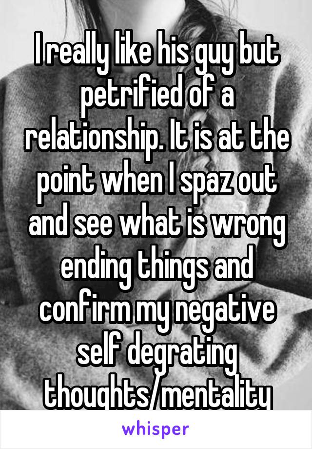 I really like his guy but petrified of a relationship. It is at the point when I spaz out and see what is wrong ending things and confirm my negative self degrating thoughts/mentality