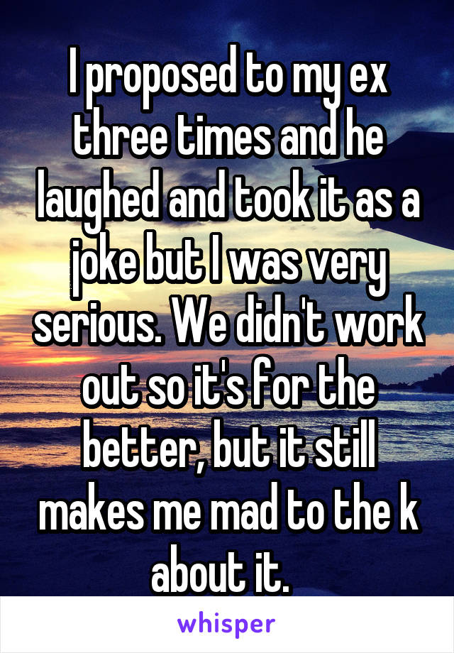 I proposed to my ex three times and he laughed and took it as a joke but I was very serious. We didn't work out so it's for the better, but it still makes me mad to the k about it.  