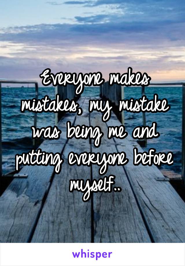 Everyone makes mistakes, my mistake was being me and putting everyone before myself..