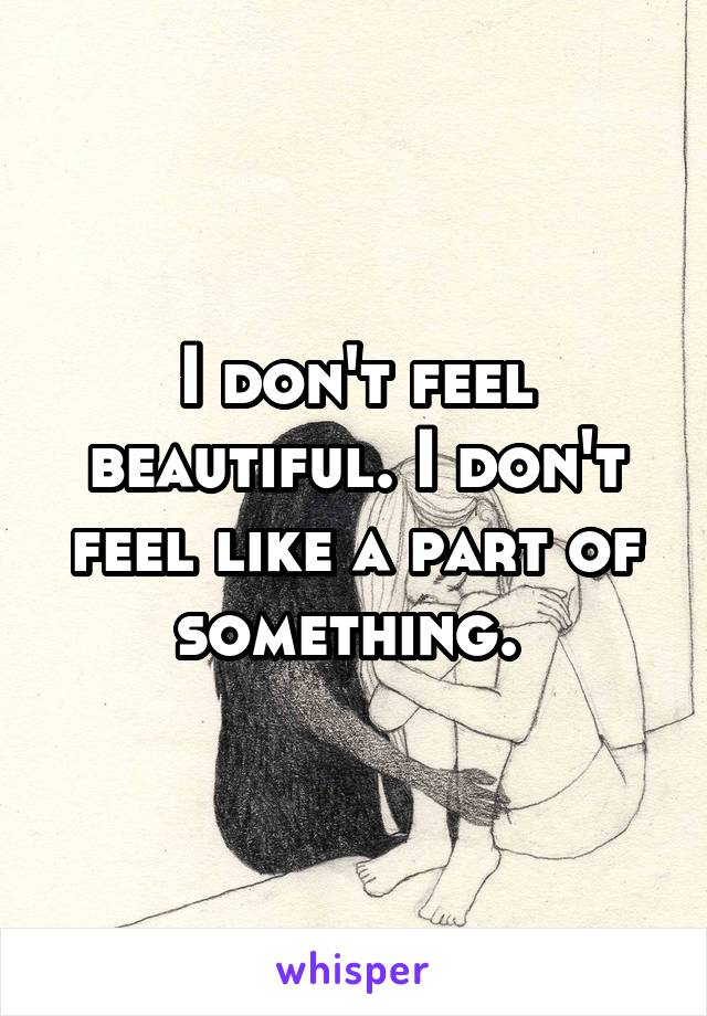 I don't feel beautiful. I don't feel like a part of something. 