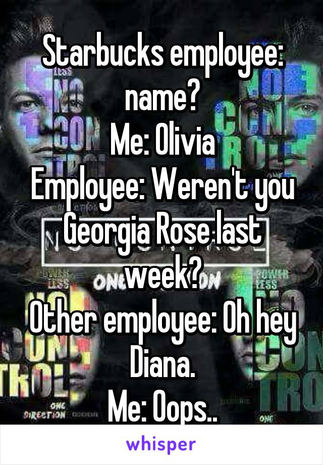 Starbucks employee: name?
Me: Olivia
Employee: Weren't you Georgia Rose last week?
Other employee: Oh hey Diana.
Me: Oops..