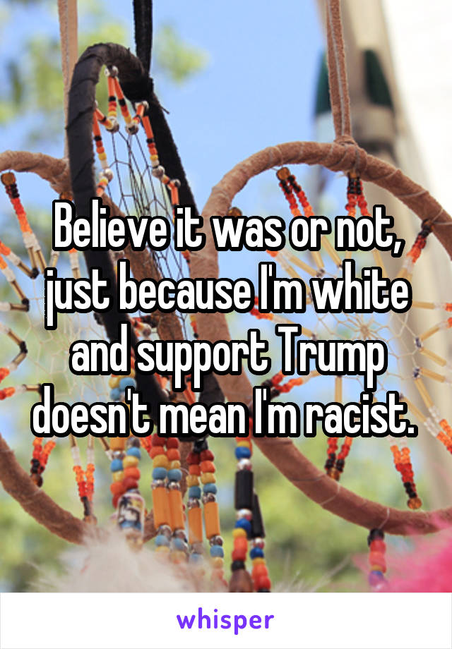 Believe it was or not, just because I'm white and support Trump doesn't mean I'm racist. 