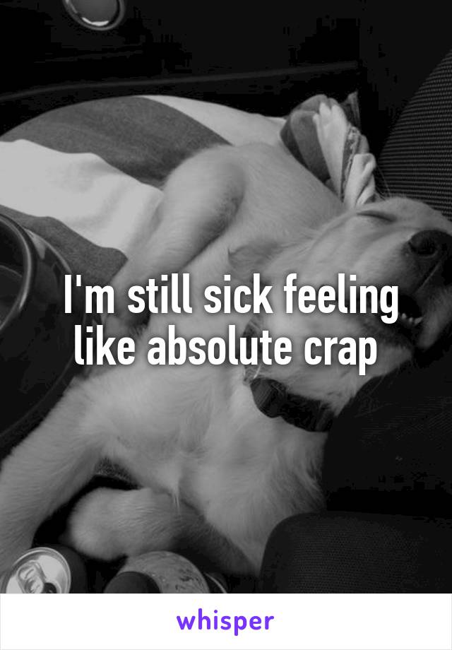  I'm still sick feeling like absolute crap