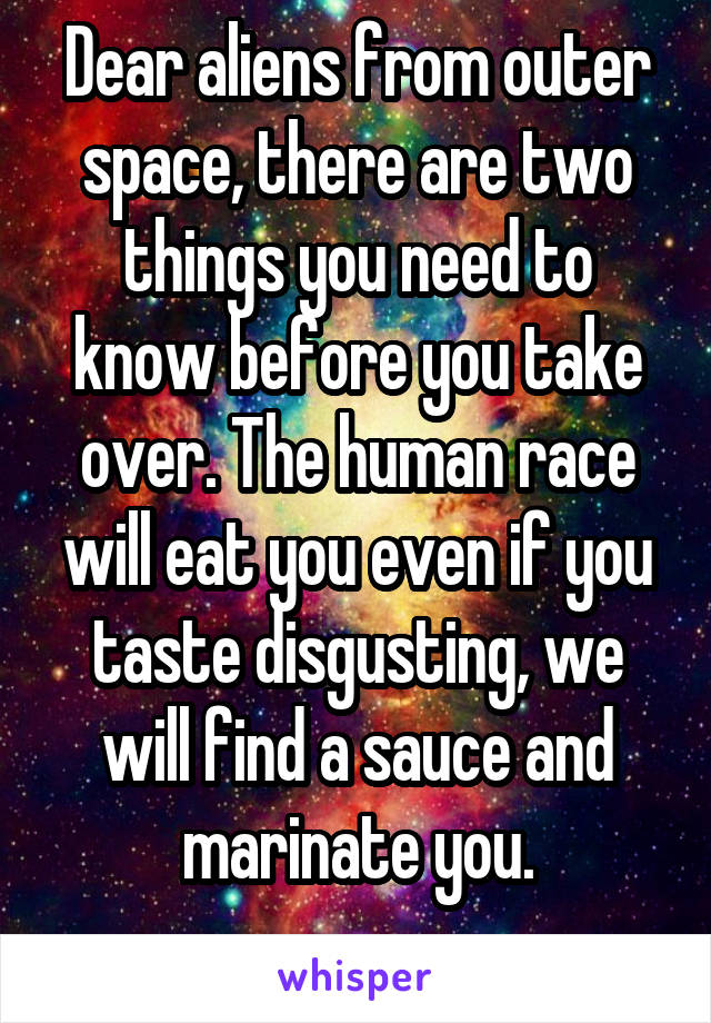 Dear aliens from outer space, there are two things you need to know before you take over. The human race will eat you even if you taste disgusting, we will find a sauce and marinate you.
