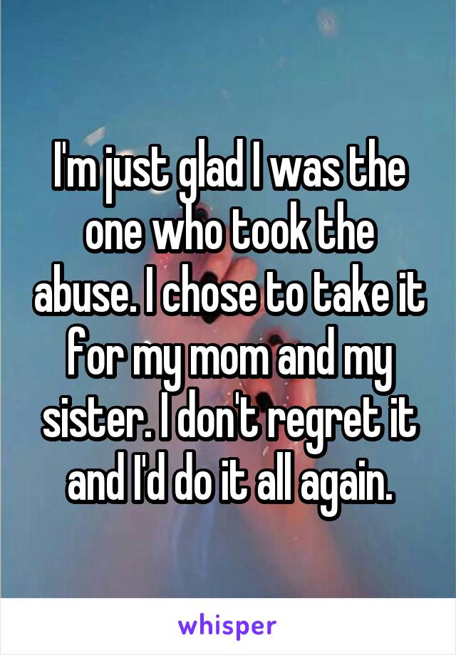 I'm just glad I was the one who took the abuse. I chose to take it for my mom and my sister. I don't regret it and I'd do it all again.