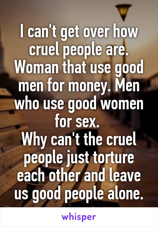 I can't get over how cruel people are. Woman that use good men for money. Men who use good women for sex. 
Why can't the cruel people just torture each other and leave us good people alone.