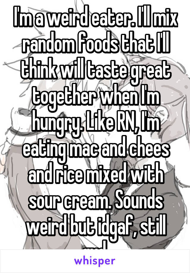 I'm a weird eater. I'll mix random foods that I'll think will taste great together when I'm hungry. Like RN, I'm eating mac and chees and rice mixed with sour cream. Sounds weird but idgaf, still gud.