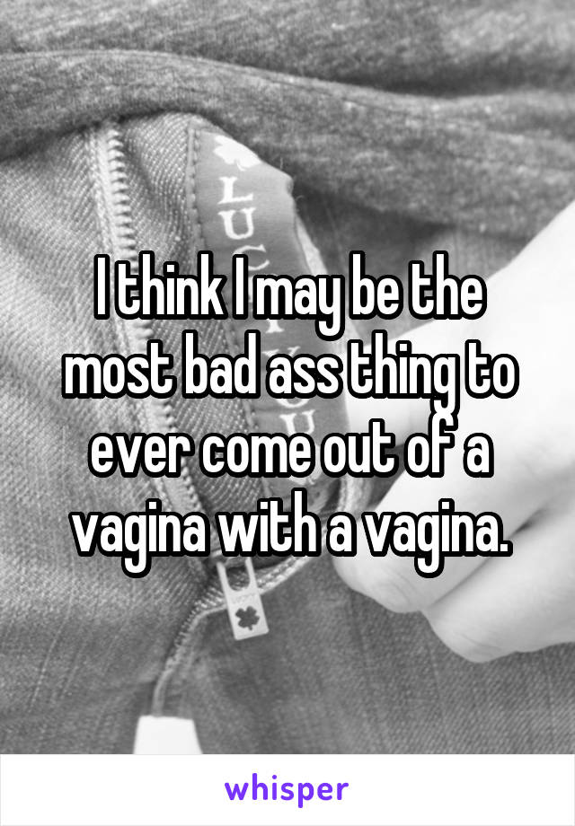 I think I may be the most bad ass thing to ever come out of a vagina with a vagina.