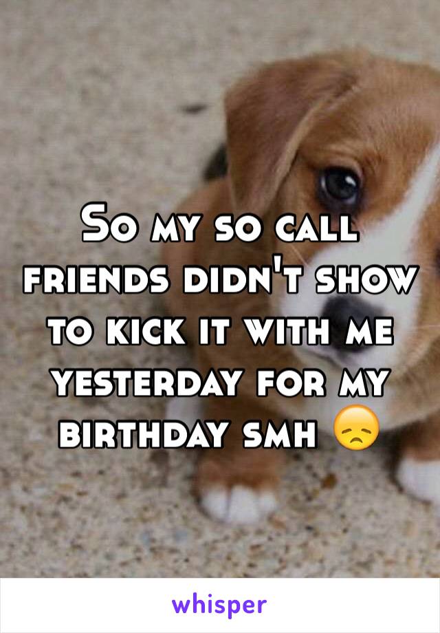 So my so call friends didn't show to kick it with me yesterday for my birthday smh 😞