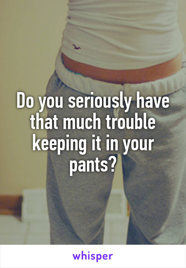 Do you seriously have that much trouble keeping it in your pants?