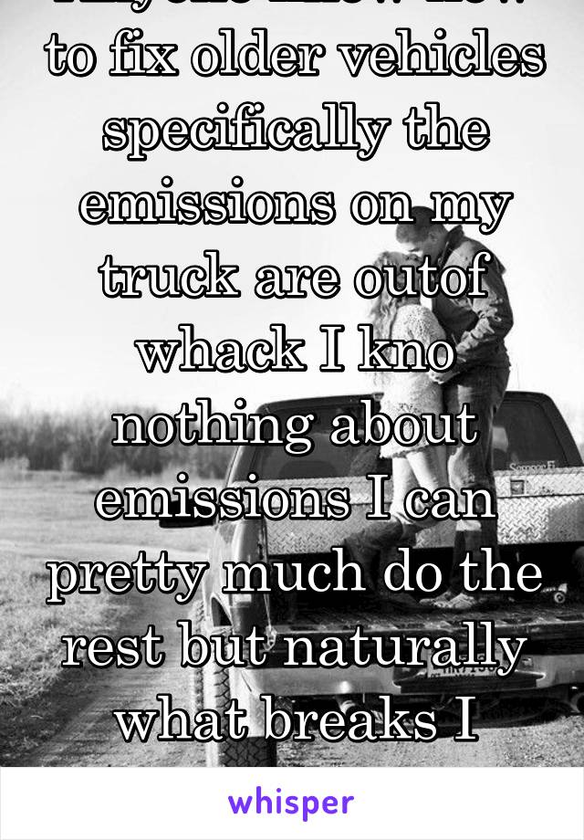 Anyone know how to fix older vehicles specifically the emissions on my truck are outof whack I kno nothing about emissions I can pretty much do the rest but naturally what breaks I know nothing about 