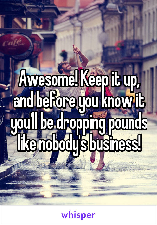 Awesome! Keep it up, and before you know it you'll be dropping pounds like nobody's business!