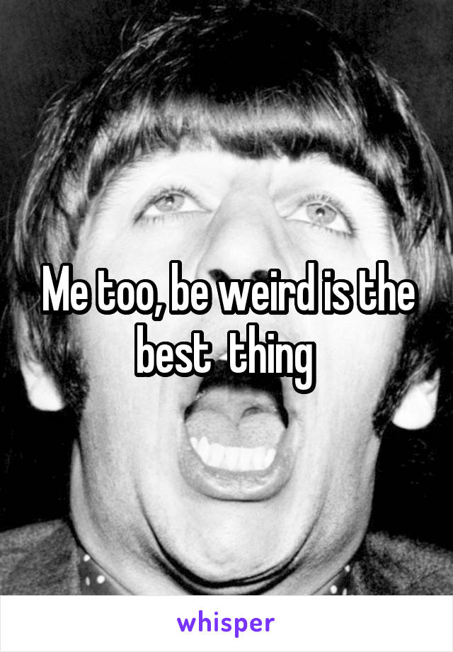 Me too, be weird is the best  thing 