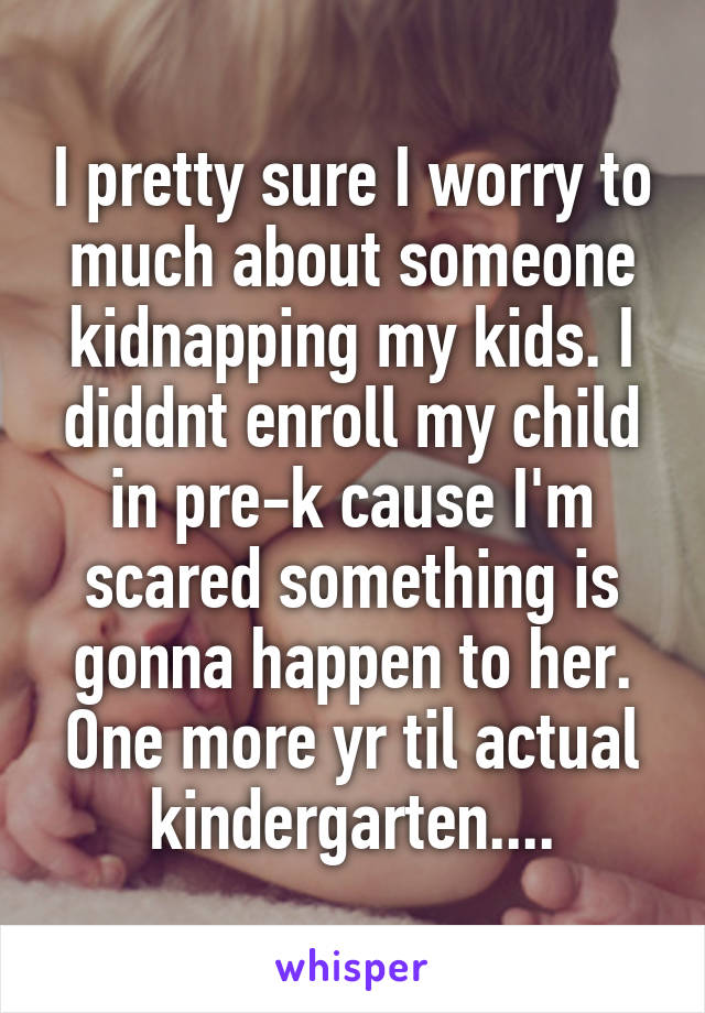 I pretty sure I worry to much about someone kidnapping my kids. I diddnt enroll my child in pre-k cause I'm scared something is gonna happen to her. One more yr til actual kindergarten....