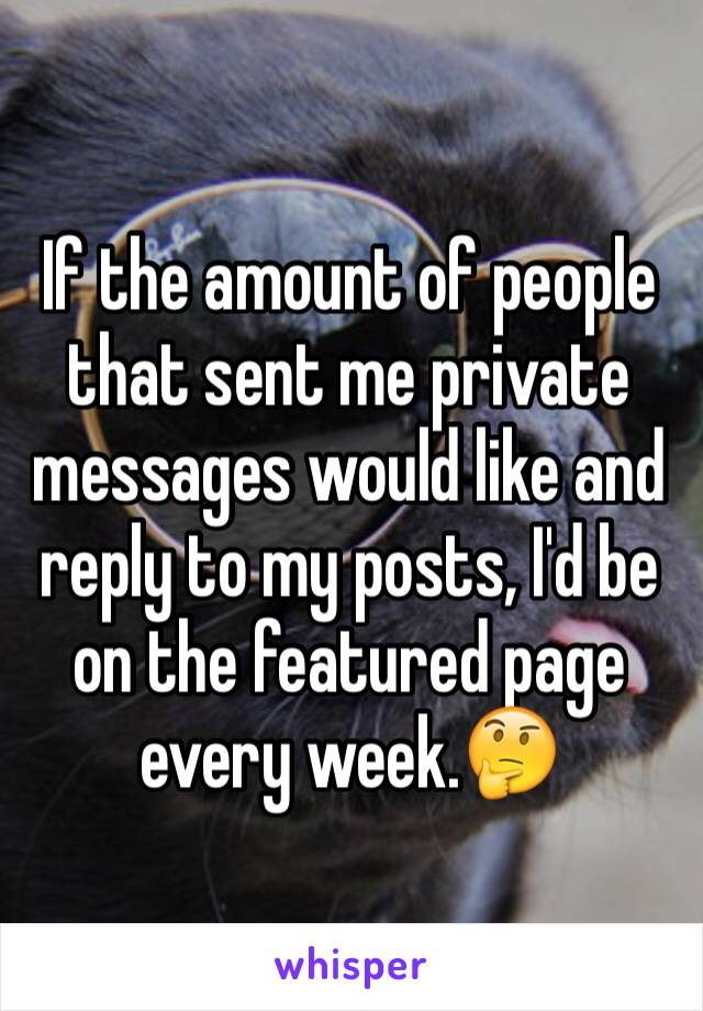 If the amount of people that sent me private messages would like and reply to my posts, I'd be on the featured page every week.🤔